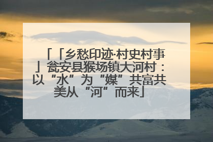 「乡愁印迹·村史村事」瓮安县猴场镇大河村：以“水”为“媒”共富共美从“河”而来