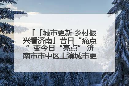 「城市更新·乡村振兴看济南」昔日“痛点”变今日“亮点” 济南市市中区上演城市更新“三部曲”