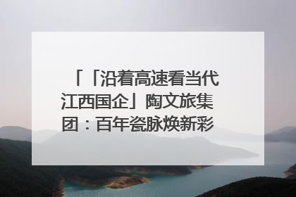 「沿着高速看当代江西国企」陶文旅集团：百年瓷脉焕新彩 文旅融合谱华章