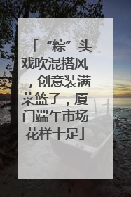 “粽”头戏吹混搭风，创意装满菜篮子，厦门端午市场花样十足