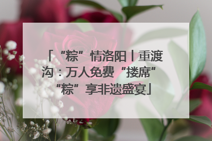 “粽”情洛阳丨重渡沟：万人免费“搂席” “粽”享非遗盛宴