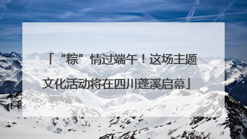 “粽”情过端午！这场主题文化活动将在四川蓬溪启幕