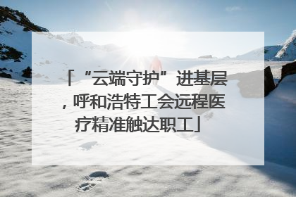 “云端守护”进基层，呼和浩特工会远程医疗精准触达职工