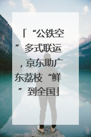“公铁空”多式联运，京东助广东荔枝“鲜”到全国