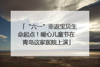 “六一”重返宝贝生命起点！暖心儿童节在青岛这家医院上演