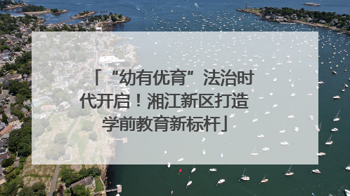 “幼有优育”法治时代开启！湘江新区打造学前教育新标杆