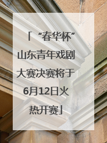 “春华杯”山东青年戏剧大赛决赛将于6月12日火热开赛