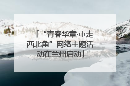 “青春华章·重走西北角”网络主题活动在兰州启动