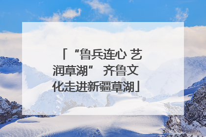 “鲁兵连心 艺润草湖” 齐鲁文化走进新疆草湖