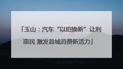 玉山：汽车“以旧换新”让利惠民 激发县域消费新活力