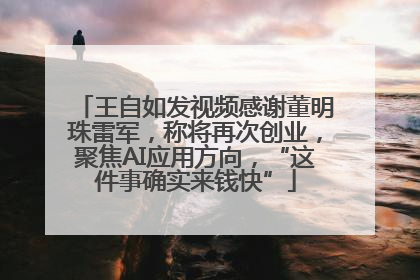 王自如发视频感谢董明珠雷军，称将再次创业，聚焦AI应用方向，“这件事确实来钱快”