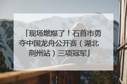 现场燃爆了！石首市勇夺中国龙舟公开赛（湖北荆州站）三项冠军