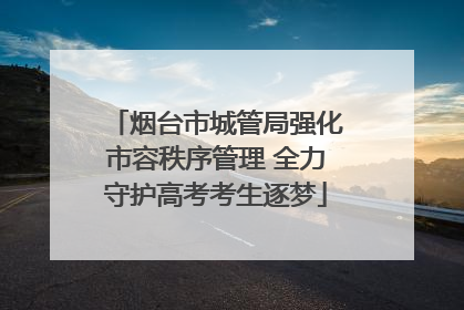 烟台市城管局强化市容秩序管理 全力守护高考考生逐梦