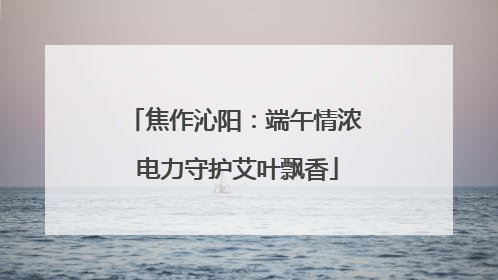 焦作沁阳：端午情浓 电力守护艾叶飘香