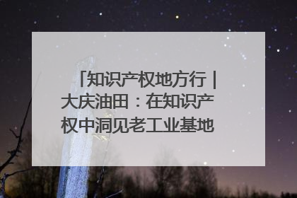知识产权地方行｜大庆油田：在知识产权中洞见老工业基地的 “创新密码”
