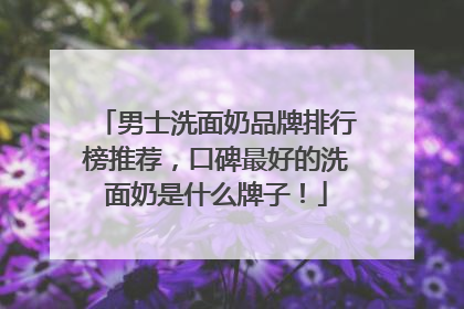 男士洗面奶品牌排行榜推荐，口碑最好的洗面奶是什么牌子！