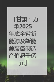 甘肃：力争2025年底全省新能源及新能源装备制造产值超千亿元