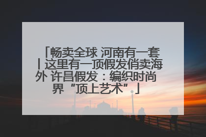 畅卖全球 河南有一套丨这里有一顶假发俏卖海外 许昌假发：编织时尚界“顶上艺术”