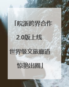皖浙跨界合作2.0版上线 世界级文旅廊道惊艳出圈
