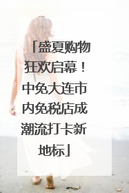 盛夏购物狂欢启幕！中免大连市内免税店成潮流打卡新地标