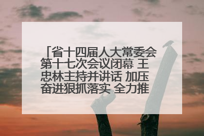 省十四届人大常委会第十七次会议闭幕 王忠林主持并讲话 加压奋进狠抓落实 全力推动支点建设成势见效