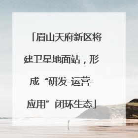眉山天府新区将建卫星地面站，形成“研发-运营-应用”闭环生态