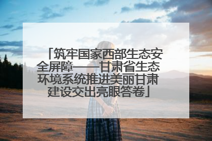 筑牢国家西部生态安全屏障——甘肃省生态环境系统推进美丽甘肃建设交出亮眼答卷