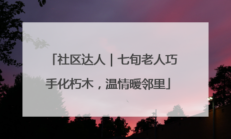 社区达人｜七旬老人巧手化朽木，温情暖邻里