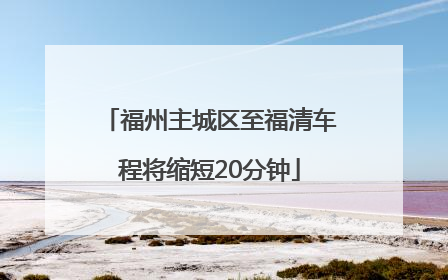 福州主城区至福清车程将缩短20分钟