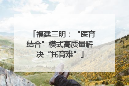 福建三明：“医育结合”模式高质量解决“托育难”