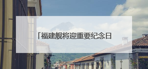 福建舰将迎重要纪念日 成长印迹一文回顾