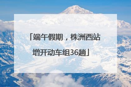 端午假期，株洲西站增开动车组36趟