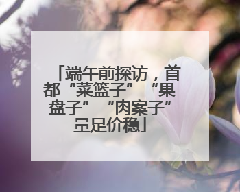 端午前探访，首都“菜篮子”“果盘子”“肉案子”量足价稳