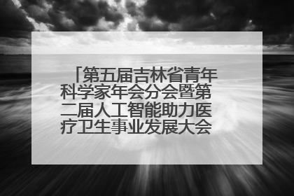 第五届吉林省青年科学家年会分会暨第二届人工智能助力医疗卫生事业发展大会在长春召开