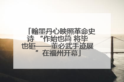 翰墨丹心映照革命史诗 “作始也简 将毕也钜——董必武手迹展”在福州开幕