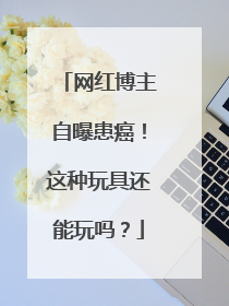 网红博主自曝患癌！这种玩具还能玩吗？
