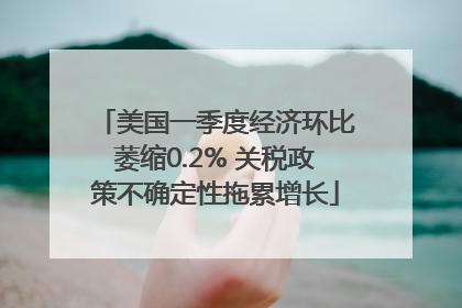美国一季度经济环比萎缩0.2% 关税政策不确定性拖累增长
