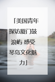 美国青年探访厦门鼓浪屿 感受琴岛文化魅力