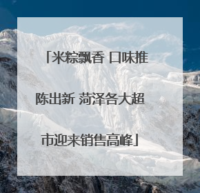 米粽飘香 口味推陈出新 菏泽各大超市迎来销售高峰