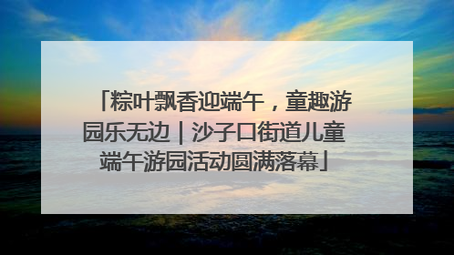粽叶飘香迎端午，童趣游园乐无边｜沙子口街道儿童端午游园活动圆满落幕