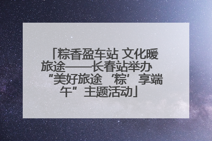 粽香盈车站 文化暖旅途——长春站举办 “美好旅途‘粽’享端午”主题活动