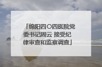 绵阳四〇四医院党委书记周云 接受纪律审查和监察调查