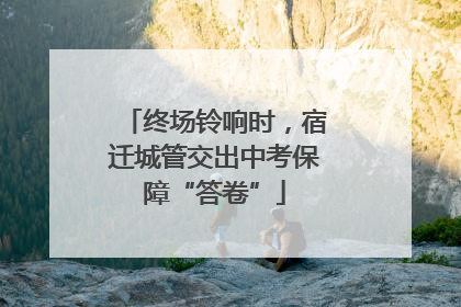 终场铃响时，宿迁城管交出中考保障“答卷”