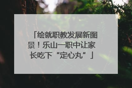 绘就职教发展新图景！乐山一职中让家长吃下“定心丸”