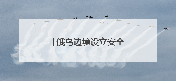 俄乌边境设立安全缓冲区能否实现？