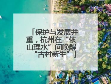 保护与发展并重，杭州在“依山理水”间唤醒“古村新生”