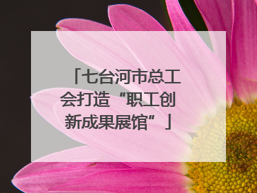 七台河市总工会打造“职工创新成果展馆”