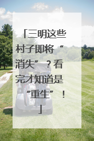 三明这些村子即将“消失”？看完才知道是“重生”！