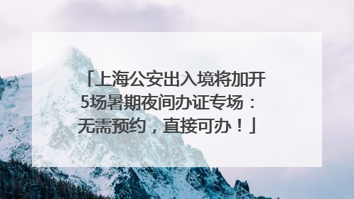 上海公安出入境将加开5场暑期夜间办证专场：无需预约，直接可办！