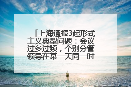上海通报3起形式主义典型问题：会议过多过频，个别分管领导在某一天同一时段需参加3个会议
